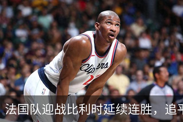 法国队迎战比利时延续连胜，追平历史纪录